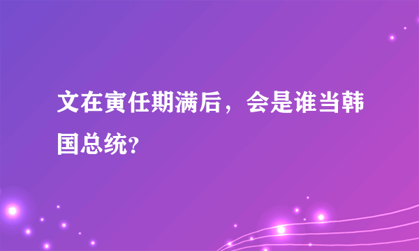 文在寅任期满后，会是谁当韩国总统？