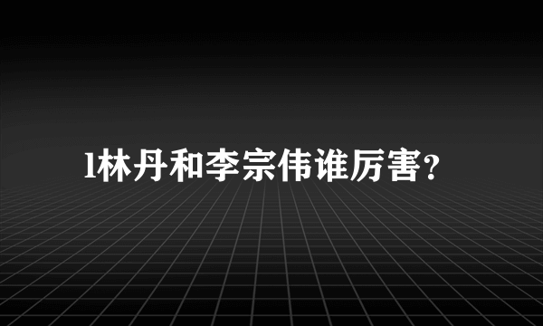 l林丹和李宗伟谁厉害？