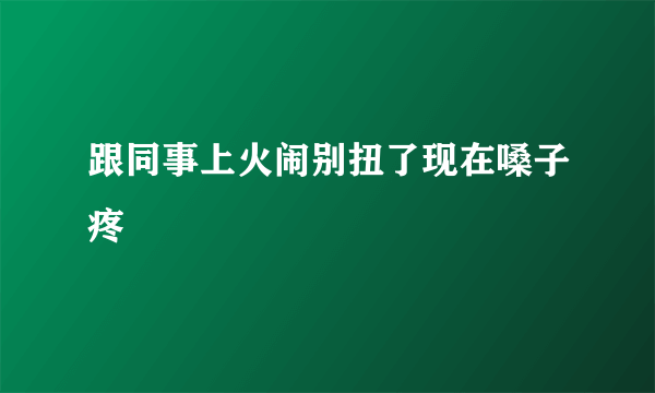 跟同事上火闹别扭了现在嗓子疼