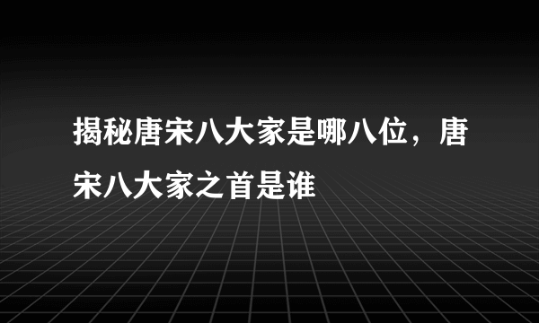 揭秘唐宋八大家是哪八位，唐宋八大家之首是谁