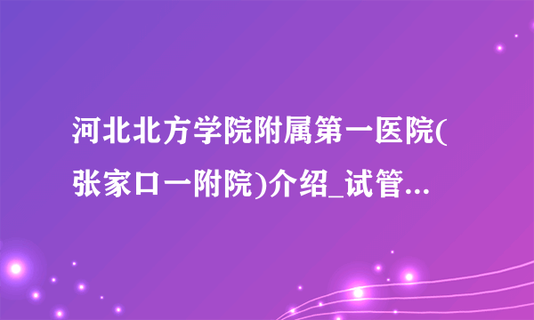 河北北方学院附属第一医院(张家口一附院)介绍_试管婴儿包成功的医院费用