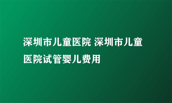 深圳市儿童医院 深圳市儿童医院试管婴儿费用