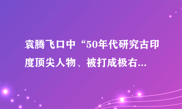 袁腾飞口中“50年代研究古印度顶尖人物、被打成极右、上课咳嗽30分钟”的人是谁？