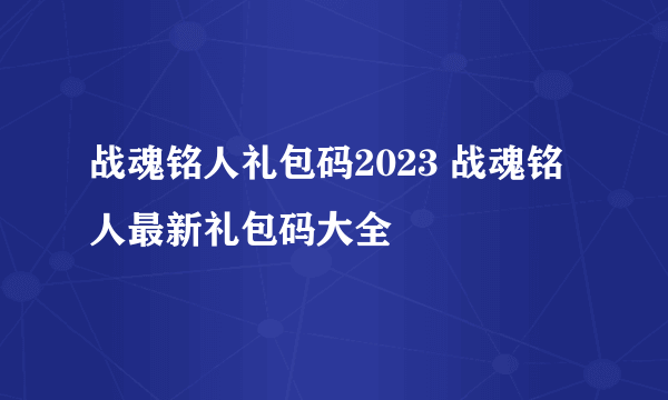 战魂铭人礼包码2023 战魂铭人最新礼包码大全