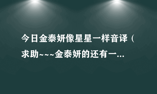 今日金泰妍像星星一样音译（求助~~~金泰妍的还有一个音译和韩语对照歌词）