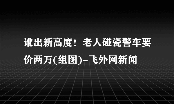 讹出新高度！老人碰瓷警车要价两万(组图)-飞外网新闻