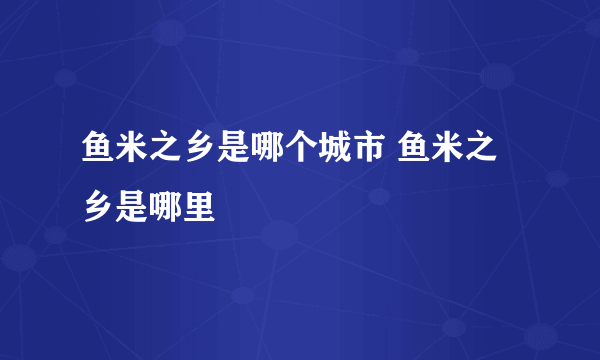 鱼米之乡是哪个城市 鱼米之乡是哪里