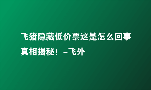 飞猪隐藏低价票这是怎么回事真相揭秘！-飞外