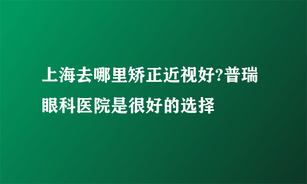 上海去哪里矫正近视好?普瑞眼科医院是很好的选择