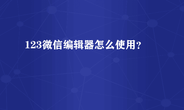 123微信编辑器怎么使用？