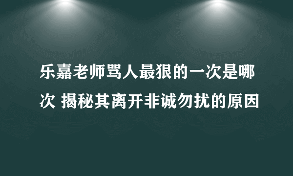 乐嘉老师骂人最狠的一次是哪次 揭秘其离开非诚勿扰的原因