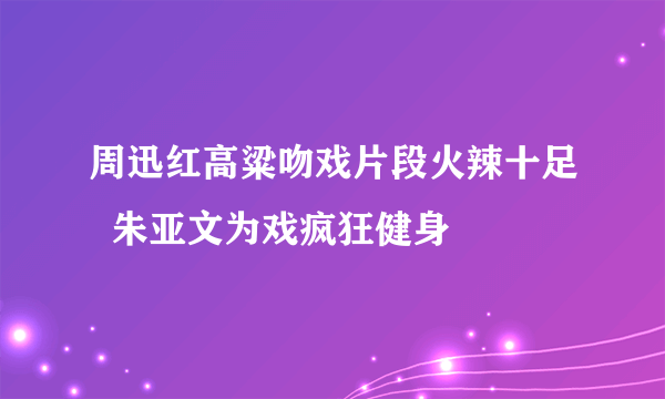 周迅红高粱吻戏片段火辣十足  朱亚文为戏疯狂健身