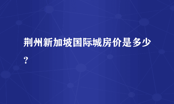 荆州新加坡国际城房价是多少？