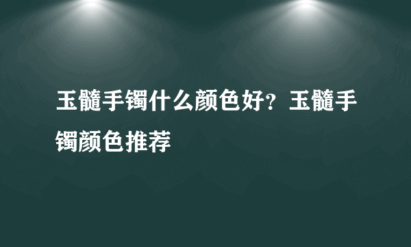 玉髓手镯什么颜色好？玉髓手镯颜色推荐