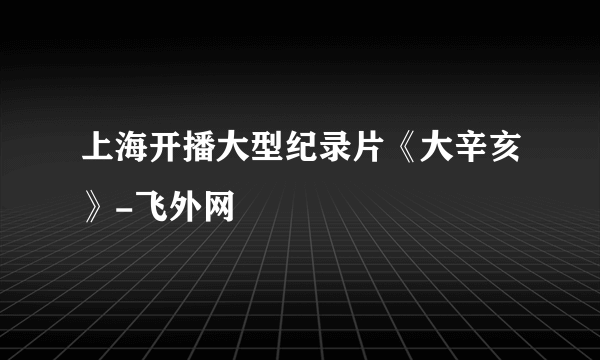 上海开播大型纪录片《大辛亥》-飞外网