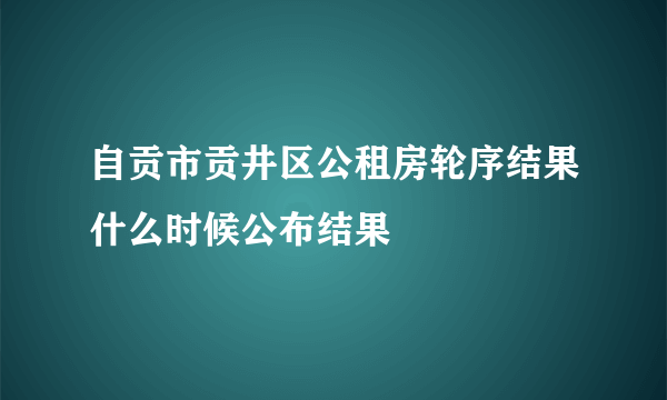 自贡市贡井区公租房轮序结果什么时候公布结果