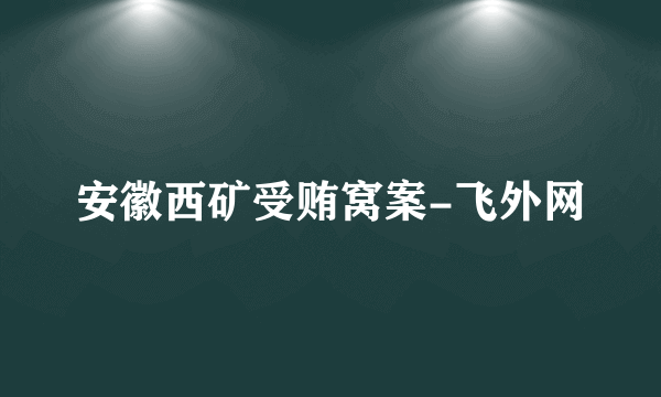 安徽西矿受贿窝案-飞外网