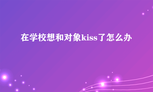 在学校想和对象kiss了怎么办