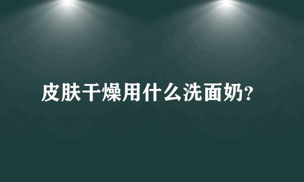 皮肤干燥用什么洗面奶？