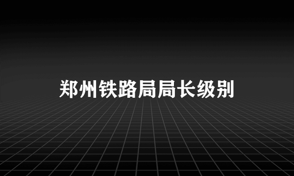 郑州铁路局局长级别