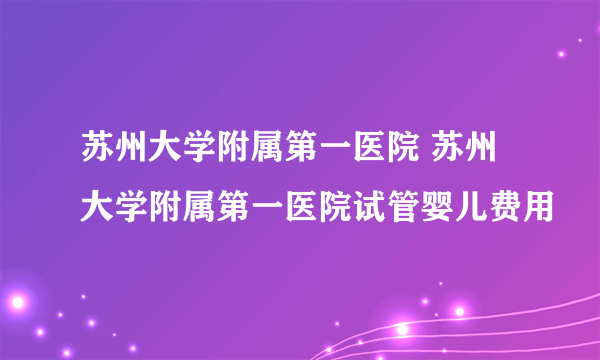 苏州大学附属第一医院 苏州大学附属第一医院试管婴儿费用