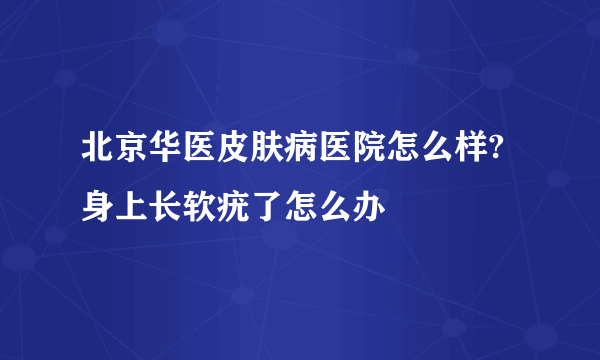 北京华医皮肤病医院怎么样?身上长软疣了怎么办