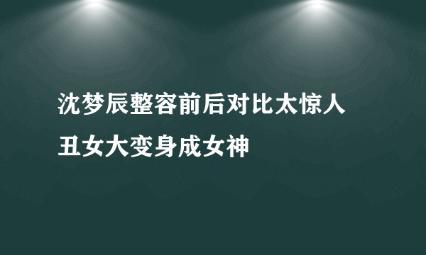 沈梦辰整容前后对比太惊人 丑女大变身成女神