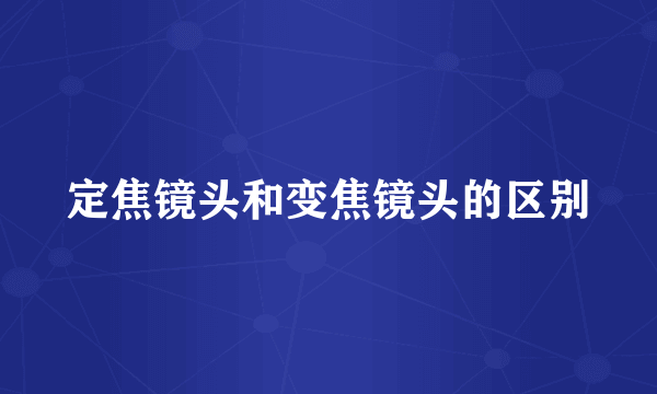 定焦镜头和变焦镜头的区别