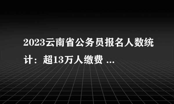 2023云南省公务员报名人数统计：超13万人缴费 125个岗位无人缴费 最热岗位竞争比840:1【截至2月3日9时】