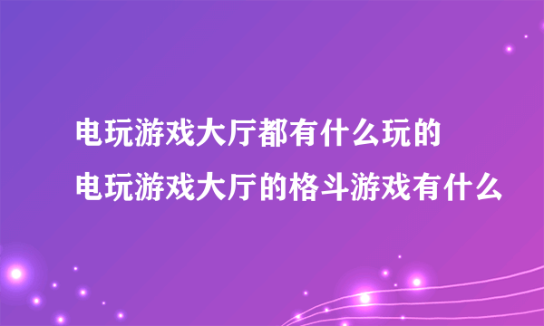 电玩游戏大厅都有什么玩的 电玩游戏大厅的格斗游戏有什么