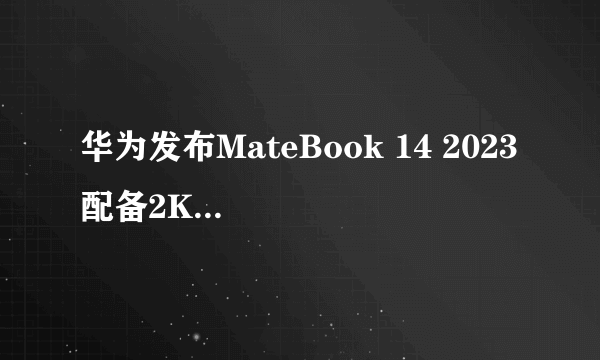 华为发布MateBook 14 2023 配备2K触控全面屏 售价5699元起