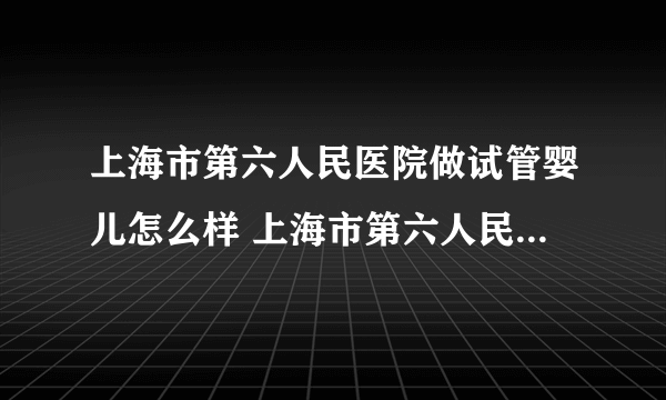 上海市第六人民医院做试管婴儿怎么样 上海市第六人民医院生殖科怎么样