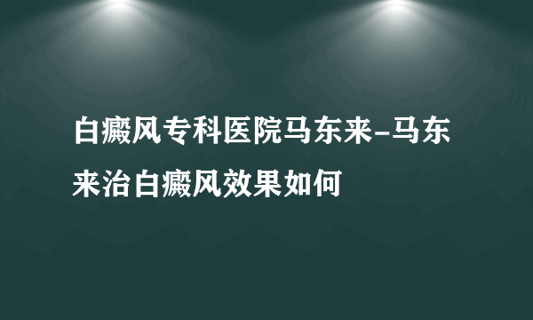 白癜风专科医院马东来-马东来治白癜风效果如何