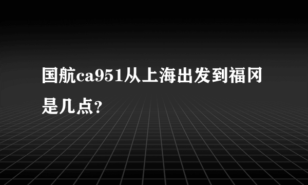 国航ca951从上海出发到福冈是几点？