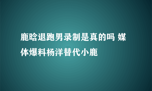 鹿晗退跑男录制是真的吗 媒体爆料杨洋替代小鹿