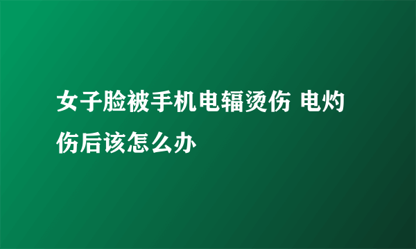 女子脸被手机电辐烫伤 电灼伤后该怎么办