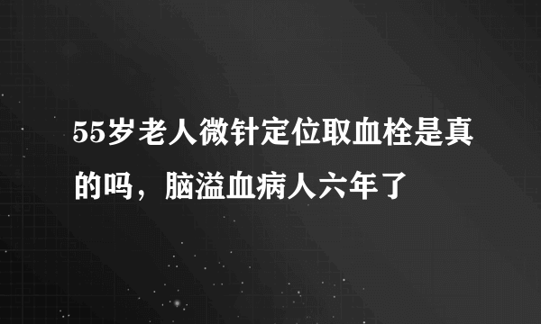 55岁老人微针定位取血栓是真的吗，脑溢血病人六年了