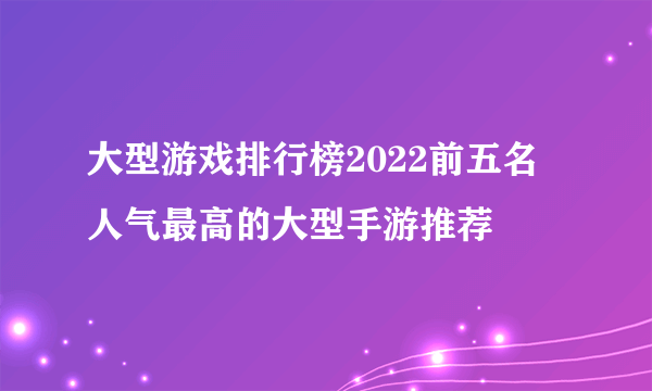 大型游戏排行榜2022前五名 人气最高的大型手游推荐