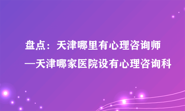 盘点：天津哪里有心理咨询师—天津哪家医院设有心理咨询科