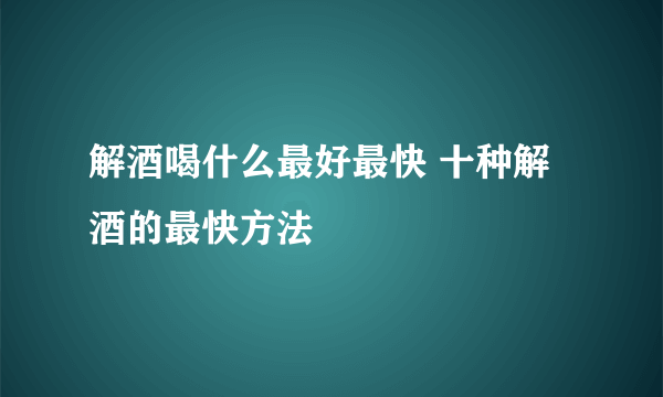 解酒喝什么最好最快 十种解酒的最快方法