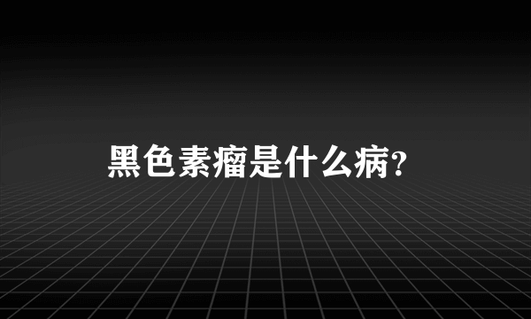 黑色素瘤是什么病？