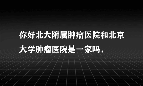 你好北大附属肿瘤医院和北京大学肿瘤医院是一家吗，