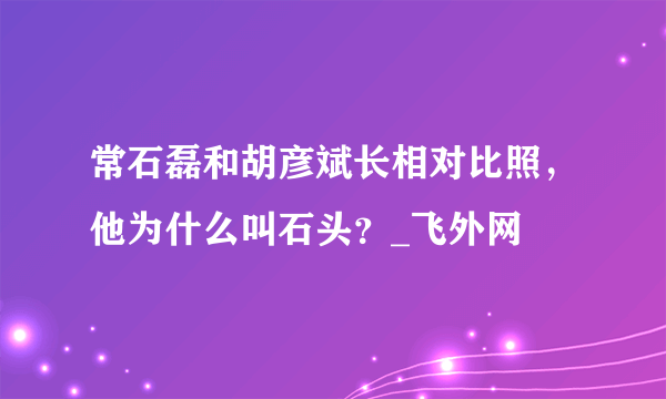 常石磊和胡彦斌长相对比照，他为什么叫石头？_飞外网