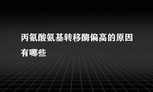 丙氨酸氨基转移酶偏高的原因有哪些