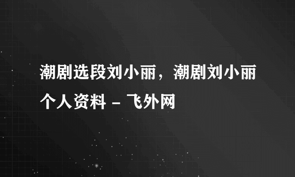 潮剧选段刘小丽，潮剧刘小丽个人资料 - 飞外网