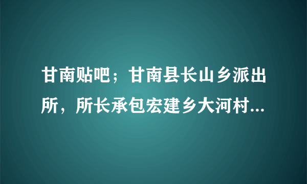 甘南贴吧；甘南县长山乡派出所，所长承包宏建乡大河村的荒山，不为老百姓造福，开墓地收费，这样的事，没