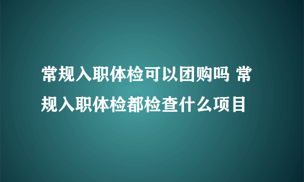 常规入职体检可以团购吗 常规入职体检都检查什么项目