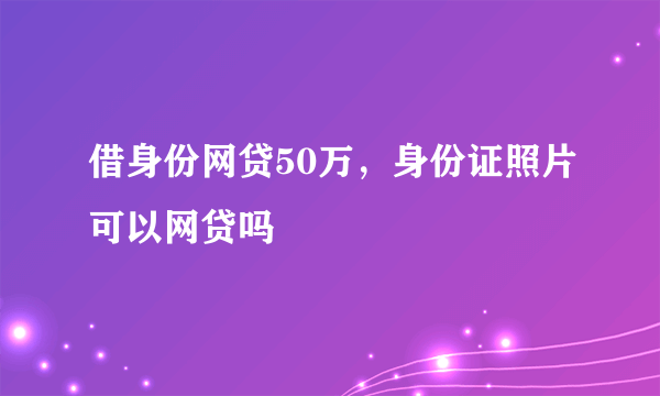 借身份网贷50万，身份证照片可以网贷吗