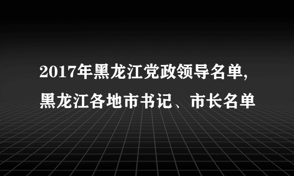 2017年黑龙江党政领导名单,黑龙江各地市书记、市长名单