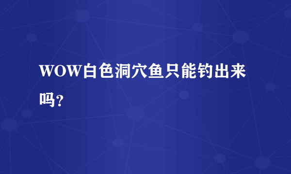 WOW白色洞穴鱼只能钓出来吗？